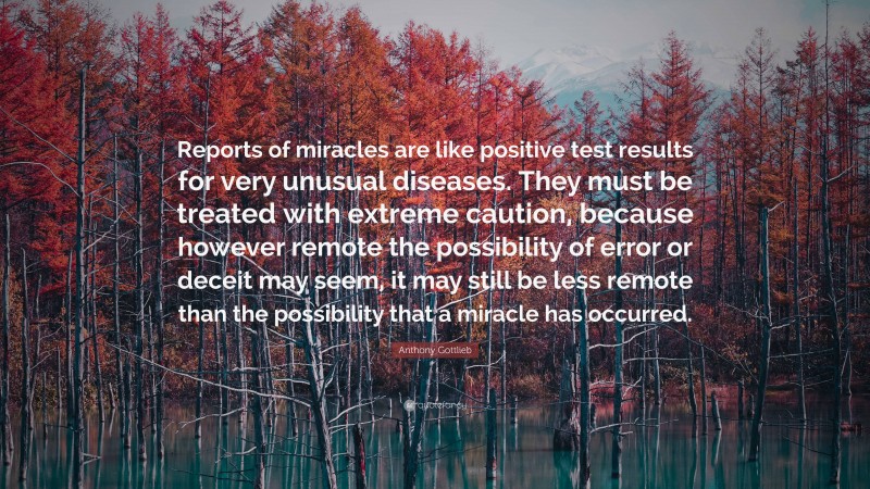 Anthony Gottlieb Quote: “Reports of miracles are like positive test results for very unusual diseases. They must be treated with extreme caution, because however remote the possibility of error or deceit may seem, it may still be less remote than the possibility that a miracle has occurred.”