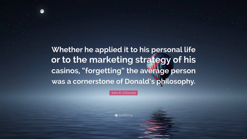 John R. O'Donnell Quote: “Whether he applied it to his personal life or to the marketing strategy of his casinos, “forgetting” the average person was a cornerstone of Donald’s philosophy.”