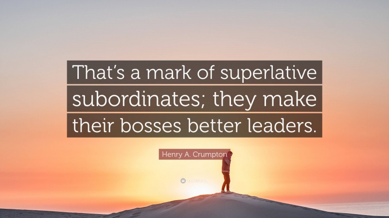 Henry A. Crumpton Quote: “That’s a mark of superlative subordinates; they make their bosses better leaders.”