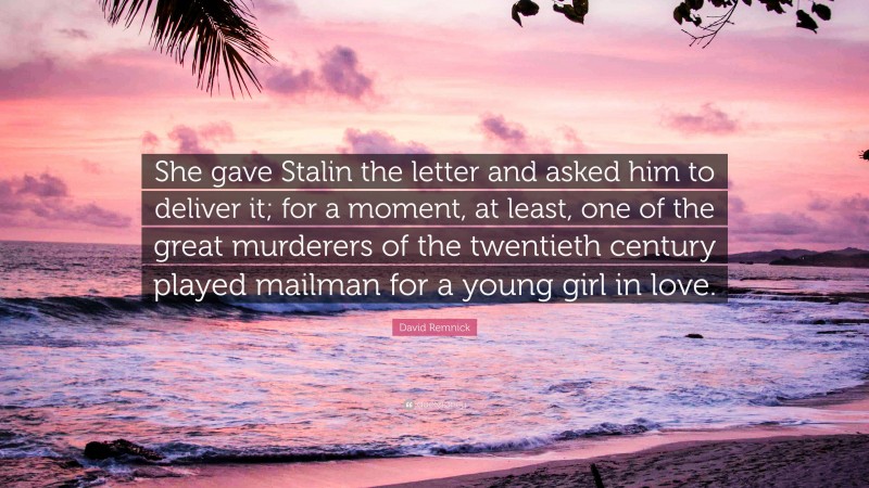 David Remnick Quote: “She gave Stalin the letter and asked him to deliver it; for a moment, at least, one of the great murderers of the twentieth century played mailman for a young girl in love.”