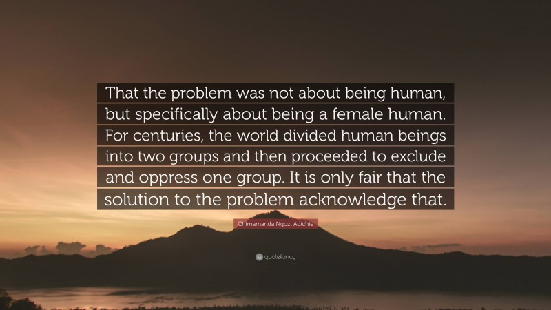 Chimamanda Ngozi Adichie Quote: “That the problem was not about being human, but specifically about being a female human. For centuries, the world divided human beings into two groups and then proceeded to exclude and oppress one group. It is only fair that the solution to the problem acknowledge that.”