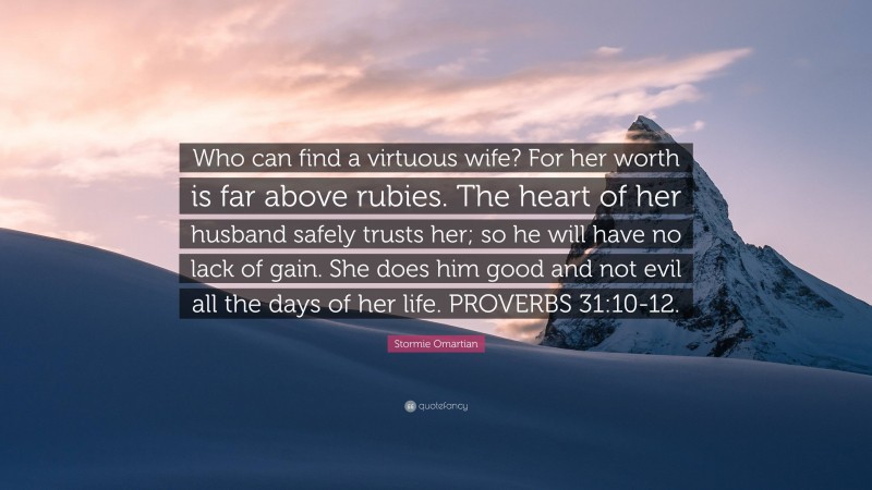 Stormie Omartian Quote: “Who can find a virtuous wife? For her worth is far above rubies. The heart of her husband safely trusts her; so he will have no lack of gain. She does him good and not evil all the days of her life. PROVERBS 31:10-12.”