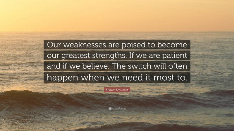 Shawn Smucker Quote: “Our weaknesses are poised to become our greatest strengths. If we are patient and if we believe. The switch will often happen when we need it most to.”