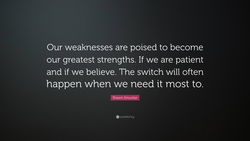 Shawn Smucker Quote: “Our weaknesses are poised to become our greatest strengths. If we are patient and if we believe. The switch will often happen when we need it most to.”