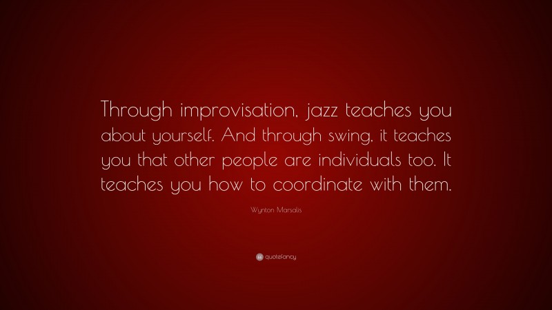 Wynton Marsalis Quote: “Through improvisation, jazz teaches you about yourself. And through swing, it teaches you that other people are individuals too. It teaches you how to coordinate with them.”