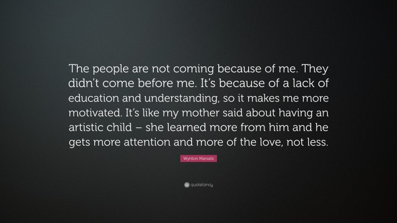 Wynton Marsalis Quote: “The people are not coming because of me. They didn’t come before me. It’s because of a lack of education and understanding, so it makes me more motivated. It’s like my mother said about having an artistic child – she learned more from him and he gets more attention and more of the love, not less.”
