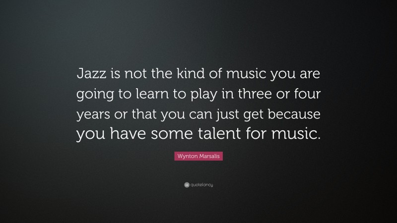 Wynton Marsalis Quote: “Jazz is not the kind of music you are going to learn to play in three or four years or that you can just get because you have some talent for music.”