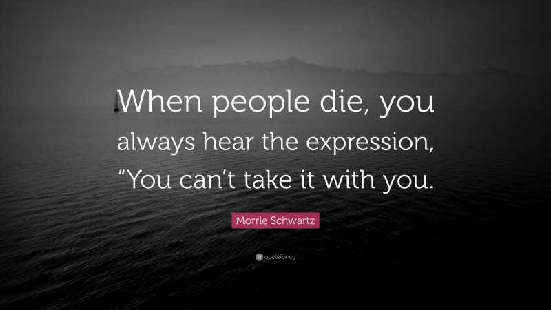 Morrie Schwartz Quote: “When people die, you always hear the expression, “You can’t take it with you.”