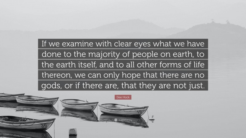 Dee Hock Quote: “If we examine with clear eyes what we have done to the majority of people on earth, to the earth itself, and to all other forms of life thereon, we can only hope that there are no gods, or if there are, that they are not just.”