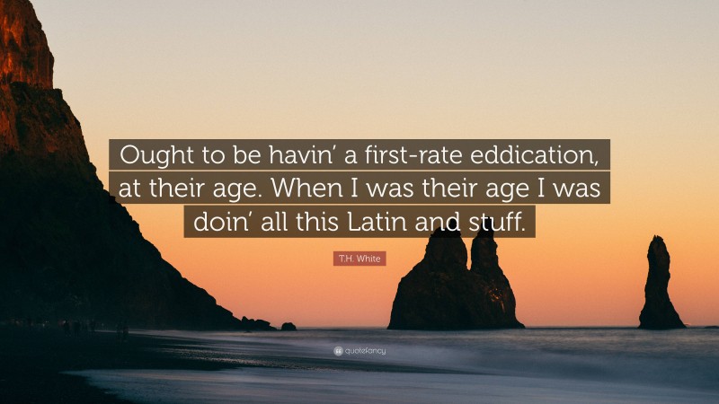 T.H. White Quote: “Ought to be havin’ a first-rate eddication, at their age. When I was their age I was doin’ all this Latin and stuff.”