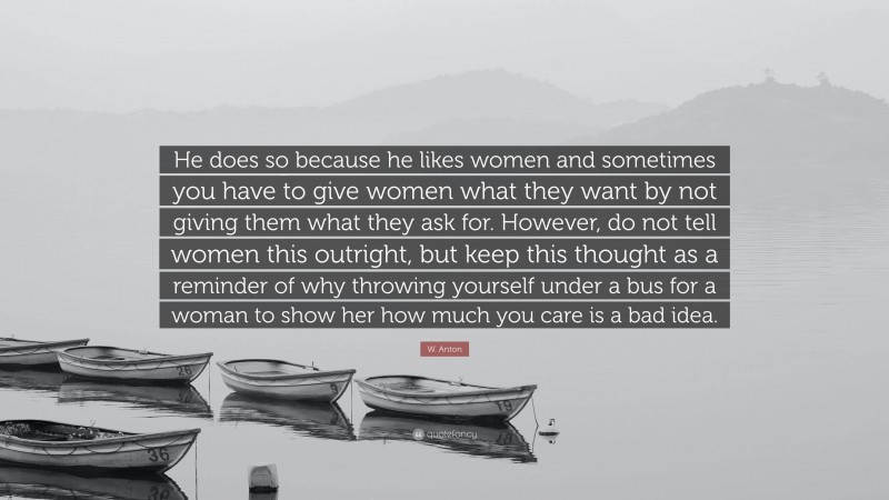 W. Anton Quote: “He does so because he likes women and sometimes you have to give women what they want by not giving them what they ask for. However, do not tell women this outright, but keep this thought as a reminder of why throwing yourself under a bus for a woman to show her how much you care is a bad idea.”