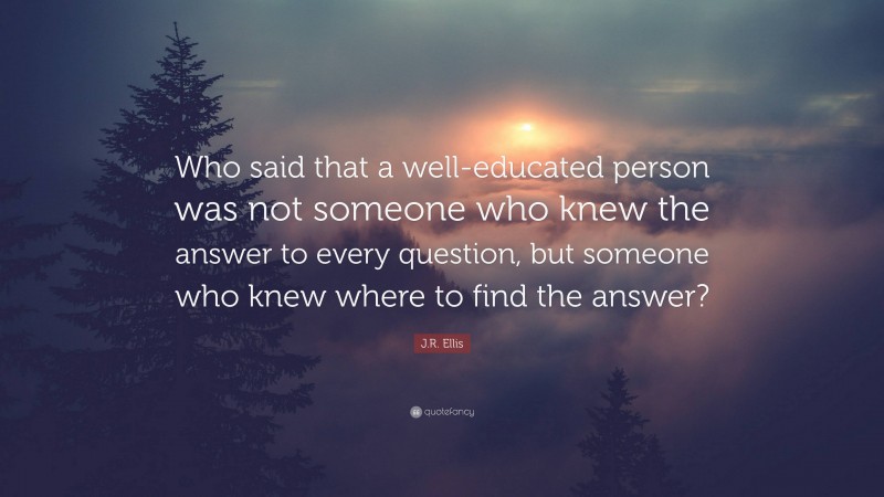 J.R. Ellis Quote: “Who said that a well-educated person was not someone who knew the answer to every question, but someone who knew where to find the answer?”
