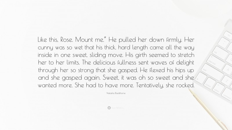 Natasha Blackthorne Quote: “Like this, Rose. Mount me.” He pulled her down firmly. Her cunny was so wet that his thick, hard length came all the way inside in one sweet, sliding move. His girth seemed to stretch her to her limits. The delicious fullness sent waves of delight through her so strong that she gasped. He flexed his hips up and she gasped again. Sweet, it was oh so sweet and she wanted more. She had to have more. Tentatively, she rocked.”