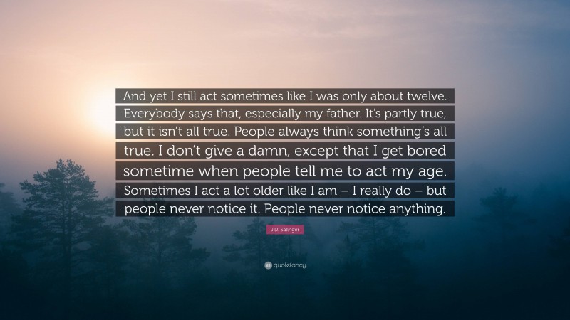 J.D. Salinger Quote: “And yet I still act sometimes like I was only about twelve. Everybody says that, especially my father. It’s partly true, but it isn’t all true. People always think something’s all true. I don’t give a damn, except that I get bored sometime when people tell me to act my age. Sometimes I act a lot older like I am – I really do – but people never notice it. People never notice anything.”