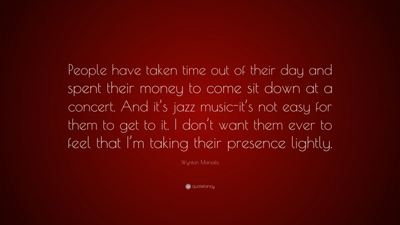Wynton Marsalis Quote: “People have taken time out of their day and spent their money to come sit down at a concert. And it’s jazz music-it’s not easy for them to get to it. I don’t want them ever to feel that I’m taking their presence lightly.”