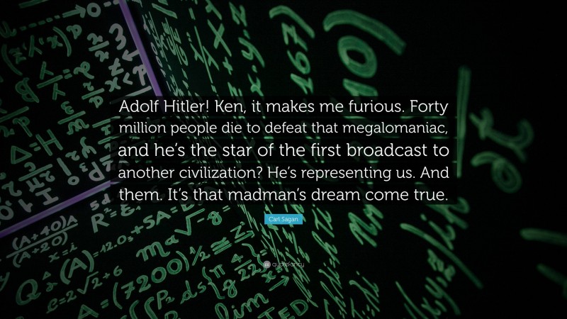 Carl Sagan Quote: “Adolf Hitler! Ken, it makes me furious. Forty million people die to defeat that megalomaniac, and he’s the star of the first broadcast to another civilization? He’s representing us. And them. It’s that madman’s dream come true.”