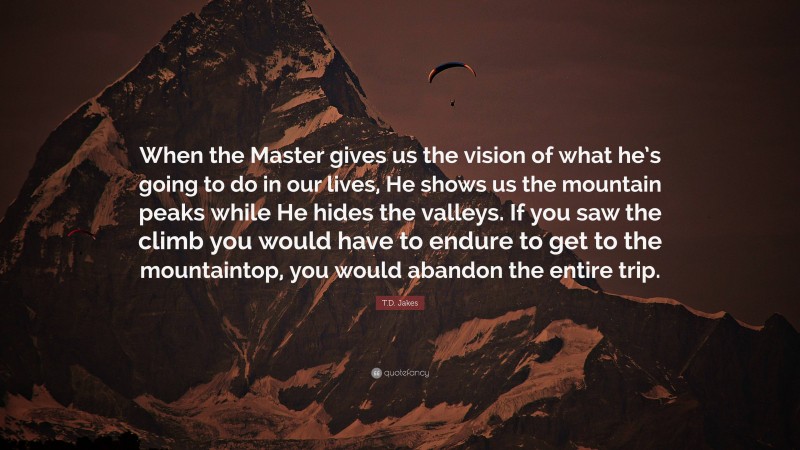T.D. Jakes Quote: “When the Master gives us the vision of what he’s going to do in our lives, He shows us the mountain peaks while He hides the valleys. If you saw the climb you would have to endure to get to the mountaintop, you would abandon the entire trip.”