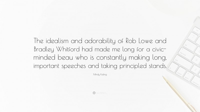 Mindy Kaling Quote: “The idealism and adorability of Rob Lowe and Bradley Whitford had made me long for a civic-minded beau who is constantly making long, important speeches and taking principled stands.”