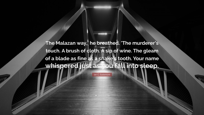 Ian C. Esslemont Quote: “The Malazan way,’ he breathed. ‘The murderer’s touch. A brush of cloth. A sip of wine. The gleam of a blade as fine as a snake’s tooth. Your name whispered just as you fall into sleep.”