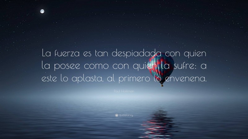 Paul Hoffman Quote: “La fuerza es tan despiadada con quien la posee como con quien la sufre: a este lo aplasta, al primero lo envenena.”