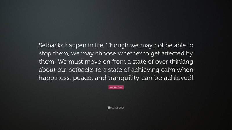 Avijeet Das Quote: “Setbacks happen in life. Though we may not be able to stop them, we may choose whether to get affected by them! We must move on from a state of over thinking about our setbacks to a state of achieving calm when happiness, peace, and tranquility can be achieved!”