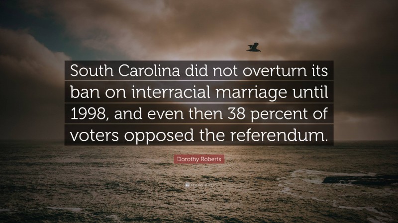 Dorothy Roberts Quote: “South Carolina did not overturn its ban on interracial marriage until 1998, and even then 38 percent of voters opposed the referendum.”