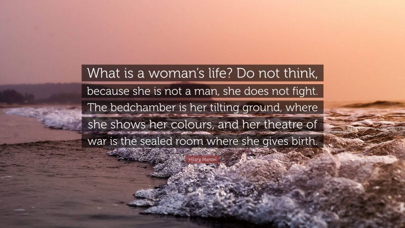 Hilary Mantel Quote: “What is a woman’s life? Do not think, because she is not a man, she does not fight. The bedchamber is her tilting ground, where she shows her colours, and her theatre of war is the sealed room where she gives birth.”