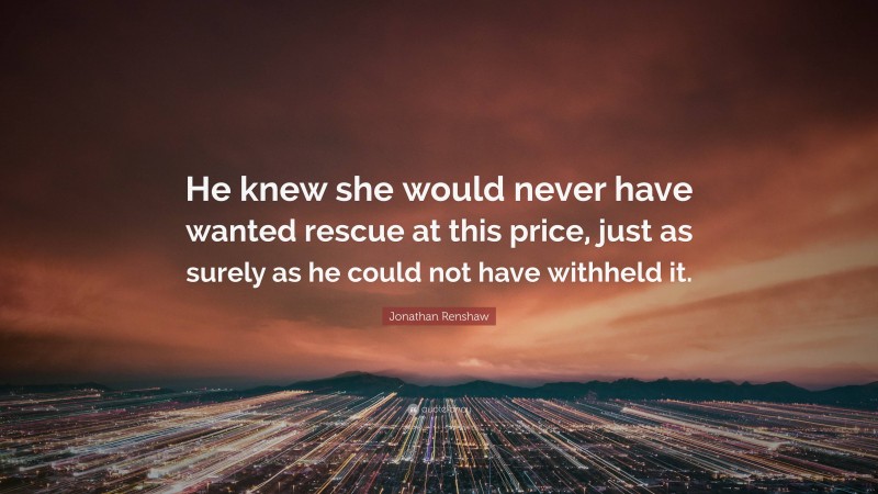 Jonathan Renshaw Quote: “He knew she would never have wanted rescue at this price, just as surely as he could not have withheld it.”