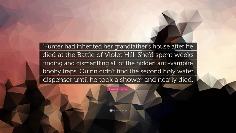 Alyxandra Harvey Quote: “Hunter had inherited her grandfather’s house after he died at the Battle of Violet Hill. She’d spent weeks finding and dismantling all of the hidden anti-vampire booby traps. Quinn didn’t find the second holy water dispenser until he took a shower and nearly died.”