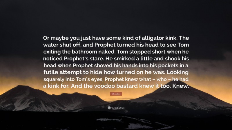 S.E. Jakes Quote: “Or maybe you just have some kind of alligator kink. The water shut off, and Prophet turned his head to see Tom exiting the bathroom naked. Tom stopped short when he noticed Prophet’s stare. He smirked a little and shook his head when Prophet shoved his hands into his pockets in a futile attempt to hide how turned on he was. Looking squarely into Tom’s eyes, Prophet knew what – who – he had a kink for. And the voodoo bastard knew it too. Knew.”