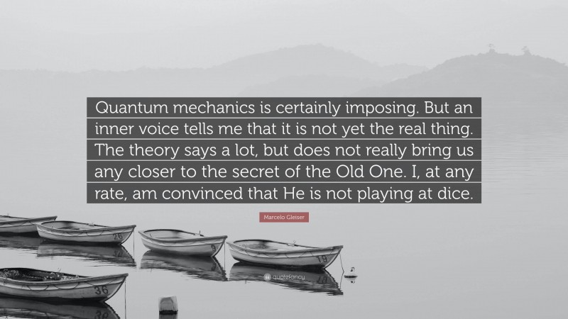 Marcelo Gleiser Quote: “Quantum mechanics is certainly imposing. But an inner voice tells me that it is not yet the real thing. The theory says a lot, but does not really bring us any closer to the secret of the Old One. I, at any rate, am convinced that He is not playing at dice.”