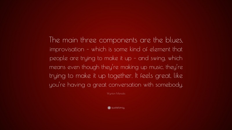 Wynton Marsalis Quote: “The main three components are the blues, improvisation – which is some kind of element that people are trying to make it up – and swing, which means even though they’re making up music, they’re trying to make it up together. It feels great, like you’re having a great conversation with somebody.”