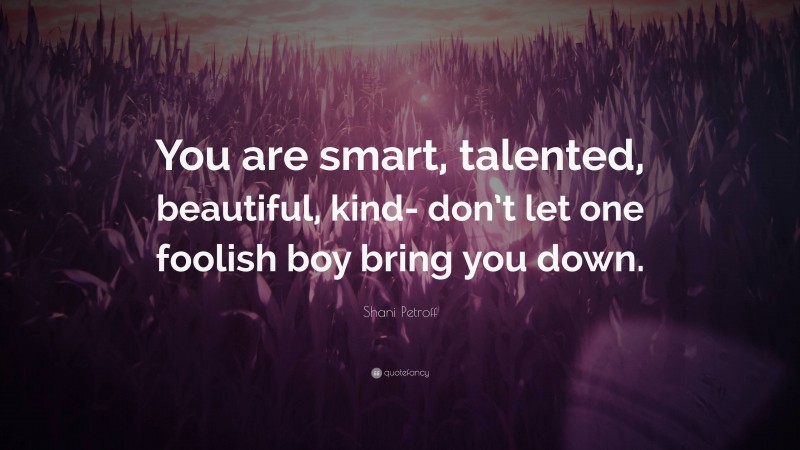 Shani Petroff Quote: “You are smart, talented, beautiful, kind- don’t let one foolish boy bring you down.”