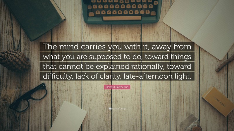 Donald Barthelme Quote: “The mind carries you with it, away from what you are supposed to do, toward things that cannot be explained rationally, toward difficulty, lack of clarity, late-afternoon light.”