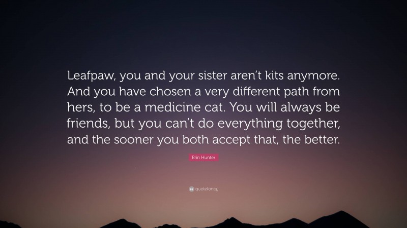 Erin Hunter Quote: “Leafpaw, you and your sister aren’t kits anymore. And you have chosen a very different path from hers, to be a medicine cat. You will always be friends, but you can’t do everything together, and the sooner you both accept that, the better.”