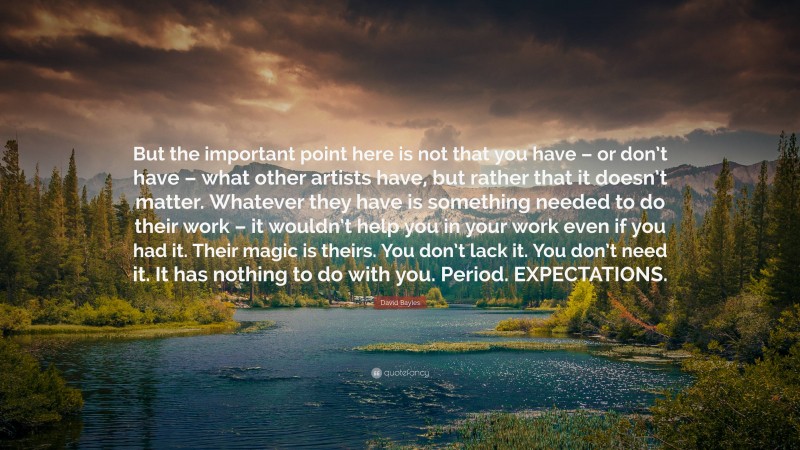 David Bayles Quote: “But the important point here is not that you have – or don’t have – what other artists have, but rather that it doesn’t matter. Whatever they have is something needed to do their work – it wouldn’t help you in your work even if you had it. Their magic is theirs. You don’t lack it. You don’t need it. It has nothing to do with you. Period. EXPECTATIONS.”