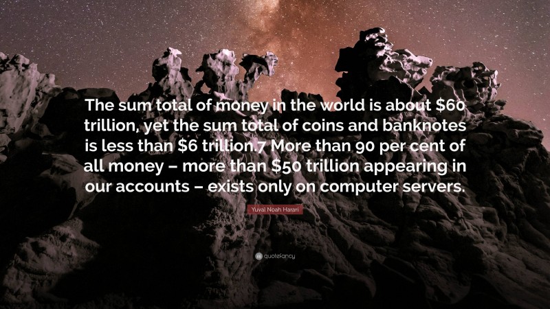 Yuval Noah Harari Quote: “The sum total of money in the world is about $60 trillion, yet the sum total of coins and banknotes is less than $6 trillion.7 More than 90 per cent of all money – more than $50 trillion appearing in our accounts – exists only on computer servers.”