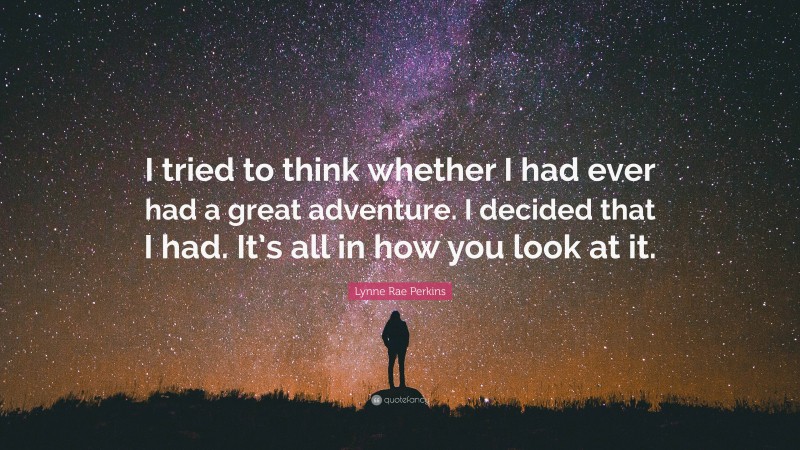 Lynne Rae Perkins Quote: “I tried to think whether I had ever had a great adventure. I decided that I had. It’s all in how you look at it.”