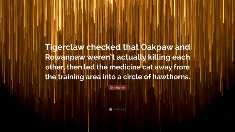 Erin Hunter Quote: “Tigerclaw checked that Oakpaw and Rowanpaw weren’t actually killing each other, then led the medicine cat away from the training area into a circle of hawthorns.”