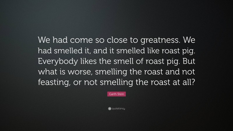 Garth Stein Quote: “We had come so close to greatness. We had smelled it, and it smelled like roast pig. Everybody likes the smell of roast pig. But what is worse, smelling the roast and not feasting, or not smelling the roast at all?”