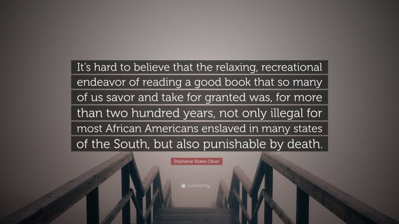 Stephanie Stokes Oliver Quote: “It’s hard to believe that the relaxing, recreational endeavor of reading a good book that so many of us savor and take for granted was, for more than two hundred years, not only illegal for most African Americans enslaved in many states of the South, but also punishable by death.”