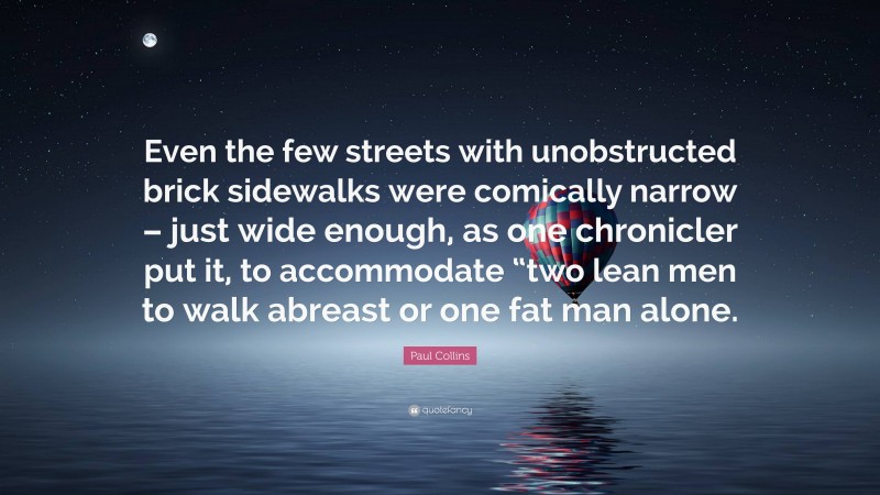 Paul Collins Quote: “Even the few streets with unobstructed brick sidewalks were comically narrow – just wide enough, as one chronicler put it, to accommodate “two lean men to walk abreast or one fat man alone.”