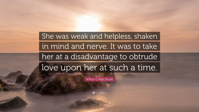 Arthur Conan Doyle Quote: “She was weak and helpless, shaken in mind and nerve. It was to take her at a disadvantage to obtrude love upon her at such a time.”