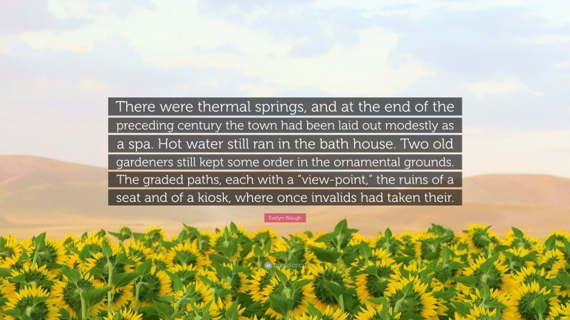 Evelyn Waugh Quote: “There were thermal springs, and at the end of the preceding century the town had been laid out modestly as a spa. Hot water still ran in the bath house. Two old gardeners still kept some order in the ornamental grounds. The graded paths, each with a “view-point,” the ruins of a seat and of a kiosk, where once invalids had taken their.”