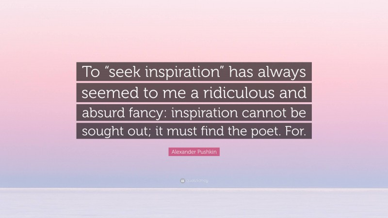 Alexander Pushkin Quote: “To “seek inspiration” has always seemed to me a ridiculous and absurd fancy: inspiration cannot be sought out; it must find the poet. For.”