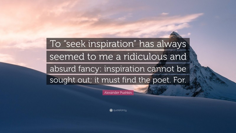 Alexander Pushkin Quote: “To “seek inspiration” has always seemed to me a ridiculous and absurd fancy: inspiration cannot be sought out; it must find the poet. For.”