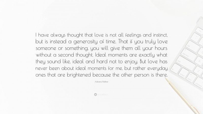 Adriana Mather Quote: “I have always thought that love is not all feelings and instinct, but is instead a generosity of time. That if you truly love someone or something, you will give them all your hours without a second thought. Ideal moments are exactly what they sound like, ideal and hard not to enjoy. But love has never been about ideal moments for me, but rather everyday ones that are brightened because the other person is there.”