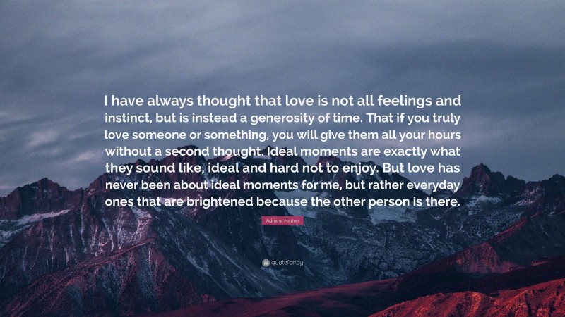 Adriana Mather Quote: “I have always thought that love is not all feelings and instinct, but is instead a generosity of time. That if you truly love someone or something, you will give them all your hours without a second thought. Ideal moments are exactly what they sound like, ideal and hard not to enjoy. But love has never been about ideal moments for me, but rather everyday ones that are brightened because the other person is there.”