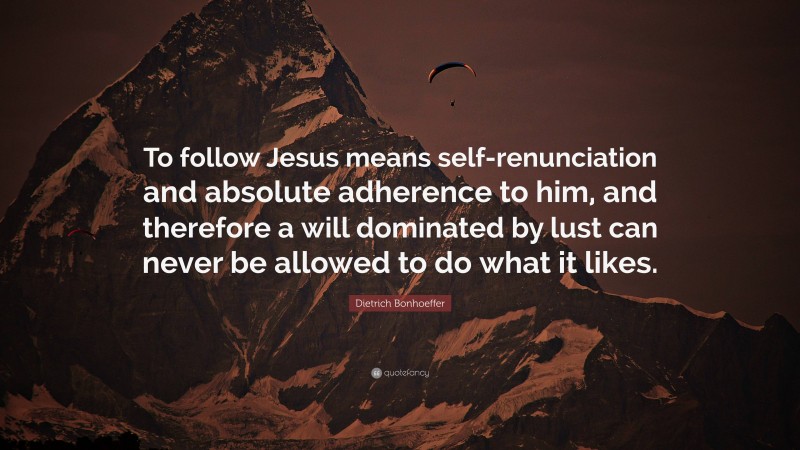 Dietrich Bonhoeffer Quote: “To follow Jesus means self-renunciation and absolute adherence to him, and therefore a will dominated by lust can never be allowed to do what it likes.”