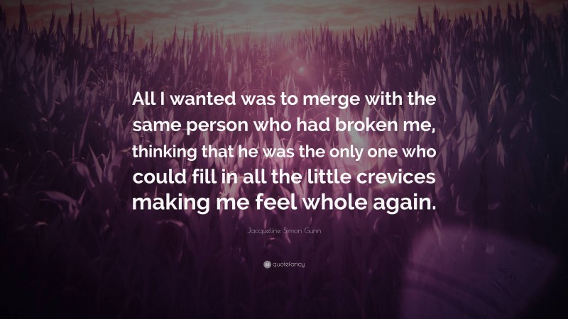 Jacqueline Simon Gunn Quote: “All I wanted was to merge with the same person who had broken me, thinking that he was the only one who could fill in all the little crevices making me feel whole again.”